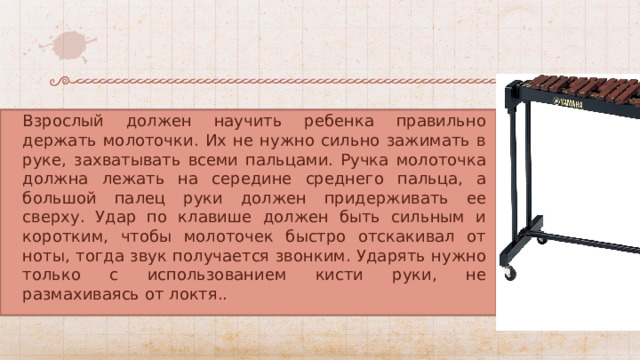 Взрослый должен научить ребенка правильно держать молоточки. Их не нужно сильно зажимать в руке, захватывать всеми пальцами. Ручка молоточка должна лежать на середине среднего пальца, а большой палец руки должен придерживать ее сверху. Удар по клавише должен быть сильным и коротким, чтобы молоточек быстро отскакивал от ноты, тогда звук получается звонким. Ударять нужно только с использованием кисти руки, не размахиваясь от локтя.. 