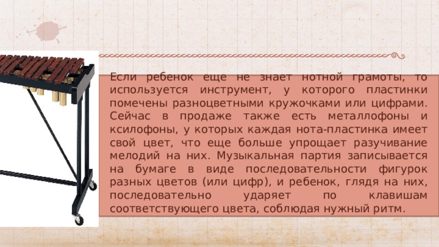Если ребенок еще не знает нотной грамоты, то используется инструмент, у которого пластинки помечены разноцветными кружочками или цифрами. Сейчас в продаже также есть металлофоны и ксилофоны, у которых каждая нота-пластинка имеет свой цвет, что еще больше упрощает разучивание мелодий на них. Музыкальная партия записывается на бумаге в виде последовательности фигурок разных цветов (или цифр), и ребенок, глядя на них, последовательно ударяет по клавишам соответствующего цвета, соблюдая нужный ритм. 