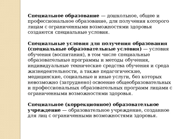 Специальное образование  — дошкольное, общее и профессиональное образование, для получения которого лицам с ограниченными возможностями здоровья создаются специальные условия. Специальные условия для получения образования (специальные образовательные условия)  — условия обучения (воспитания), в том числе специальные образовательные программы и методы обучения, индивидуальные технические средства обучения и среда жизнедеятельности, а также педагогические, медицинские, социальные и иные услуги, без которых невозможно (затруднено) освоение общеобразовательных и профессиональных образовательных программ лицами с ограниченными возможностями здоровья.    Специальное (коррекционное) образовательное учреждение  — образовательное учреждение, созданное для лиц с ограниченными возможностями здоровья.  