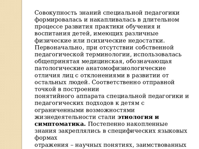 Совокупность знаний специальной педагогики формировалась и накапливалась в длительном процессе развития практики обучения и воспитания детей, имеющих различные физические или психические недостатки. Первоначально, при отсутствии собственной педагогической терминологии, использовалась общепринятая медицинская, обозначающая патологические анатомофизиологические отличия лиц с отклонениями в развитии от остальных людей. Соответственно отправной точкой в построении понятийного аппарата специальной педагогики и педагогических подходов к детям с ограниченными возможностями жизнедеятельности стали этиология и симптоматика. Постепенно накопленные знания закреплялись в специфических языковых формах отражения – научных понятиях, заимствованных в медицине: «диагностика», «коррекция», «аномалия», «дефект», «слабоумный», «глухонемой», «тугоухий», «слепой» и др. 