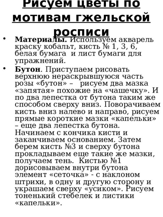 Рисуем цветы по мотивам гжельской росписи Материалы. Используем акварель краску кобальт, кисть № 1, 3, 6, белая бумага и лист бумаги для упражнений. Бутон . Приступаем рисовать верхнюю нераскрывшуюся часть розы «бутон» – рисуем два мазка «запятая» похожие на «чашечку». И по два лепестка от бутона таким же способом сверху вниз. Поворачиваем кисть вниз налево и направо, рисуем прямые короткие мазки «капельки» – еще два лепестка бутона. Начинаем с кончика кисти и заканчиваем основанием. Затем берем кисть №3 и сверху бутона прокладываем еще такие же мазки, получаем тень. Кистью №1 дорисовываем внутри бутона элемент «сеточка» - с наклоном штрихи, в одну и другую сторону и украшаем сверху «усиком». Рисуем тоненький стебелек и листики «капельки». 