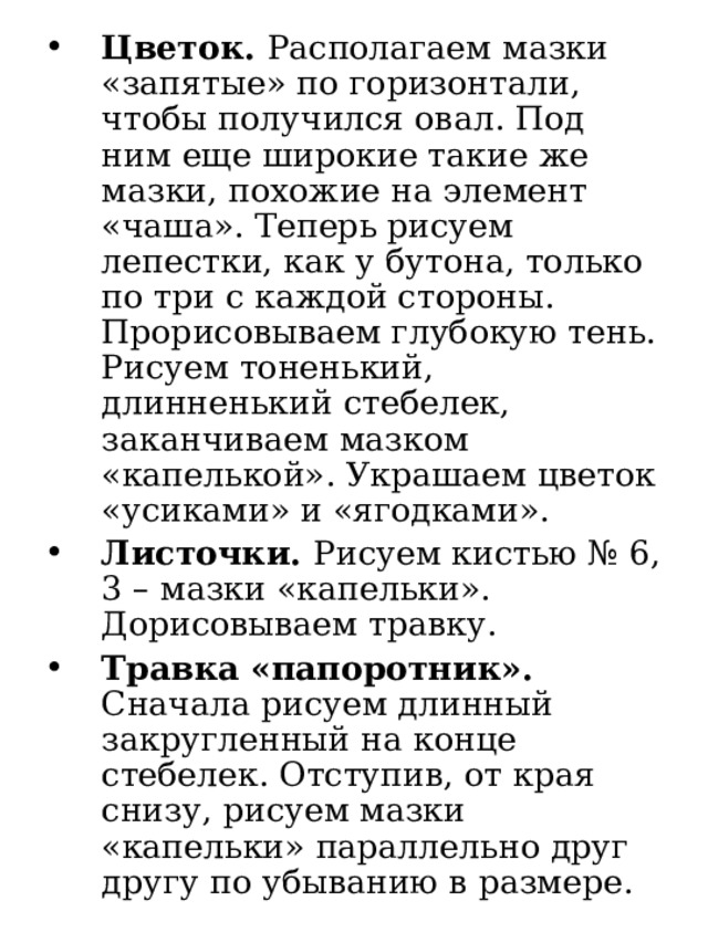 Цветок. Располагаем мазки «запятые» по горизонтали, чтобы получился овал. Под ним еще широкие такие же мазки, похожие на элемент «чаша». Теперь рисуем лепестки, как у бутона, только по три с каждой стороны. Прорисовываем глубокую тень. Рисуем тоненький, длинненький стебелек, заканчиваем мазком «капелькой». Украшаем цветок «усиками» и «ягодками». Листочки. Рисуем кистью № 6, 3 – мазки «капельки». Дорисовываем травку. Травка «папоротник». Сначала рисуем длинный закругленный на конце стебелек. Отступив, от края снизу, рисуем мазки «капельки» параллельно друг другу по убыванию в размере. 