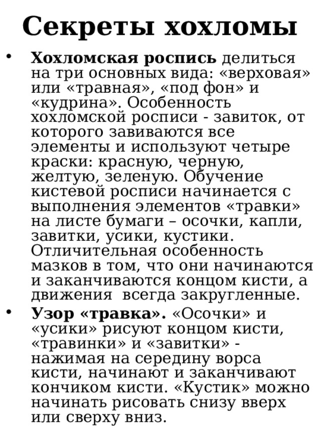 Секреты хохломы Хохломская роспись делиться на три основных вида: «верховая» или «травная», «под фон» и «кудрина». Особенность хохломской росписи - завиток, от которого завиваются все элементы и используют четыре краски: красную, черную, желтую, зеленую. Обучение кистевой росписи начинается с выполнения элементов «травки» на листе бумаги – осочки, капли, завитки, усики, кустики. Отличительная особенность мазков в том, что они начинаются и заканчиваются концом кисти, а движения всегда закругленные. Узор «травка». «Осочки» и «усики» рисуют концом кисти, «травинки» и «завитки» - нажимая на середину ворса кисти, начинают и заканчивают кончиком кисти. «Кустик» можно начинать рисовать снизу вверх или сверху вниз.  
