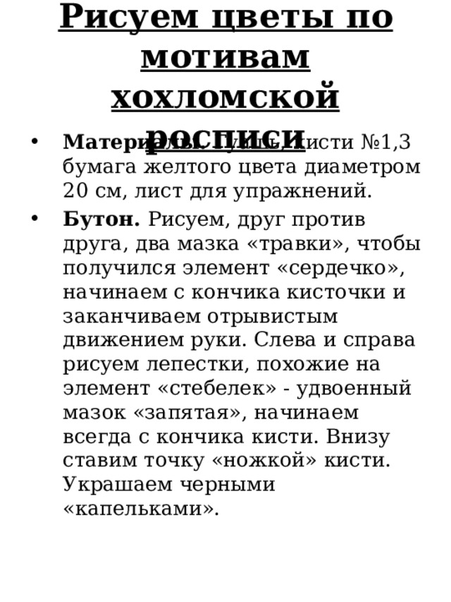 Рисуем цветы по мотивам хохломской росписи Материалы. Гуашь, кисти №1,3 бумага желтого цвета диаметром 20 см, лист для упражнений. Бутон. Рисуем, друг против друга, два мазка «травки», чтобы получился элемент «сердечко», начинаем с кончика кисточки и заканчиваем отрывистым движением руки. Слева и справа рисуем лепестки, похожие на элемент «стебелек» - удвоенный мазок «запятая», начинаем всегда с кончика кисти. Внизу ставим точку «ножкой» кисти. Украшаем черными «капельками». 