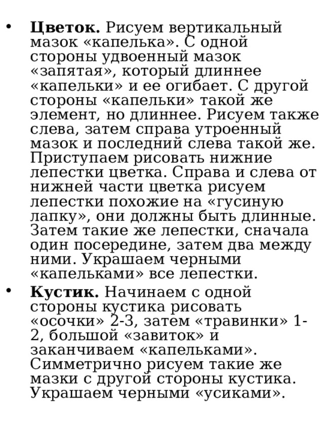 Цветок. Рисуем вертикальный мазок «капелька». С одной стороны удвоенный мазок «запятая», который длиннее «капельки» и ее огибает. С другой стороны «капельки» такой же элемент, но длиннее. Рисуем также слева, затем справа утроенный мазок и последний слева такой же. Приступаем рисовать нижние лепестки цветка. Справа и слева от нижней части цветка рисуем лепестки похожие на «гусиную лапку», они должны быть длинные. Затем такие же лепестки, сначала один посередине, затем два между ними. Украшаем черными «капельками» все лепестки. Кустик. Начинаем с одной стороны кустика рисовать «осочки» 2-3, затем «травинки» 1-2, большой «завиток» и заканчиваем «капельками». Симметрично рисуем такие же мазки с другой стороны кустика. Украшаем черными «усиками». 