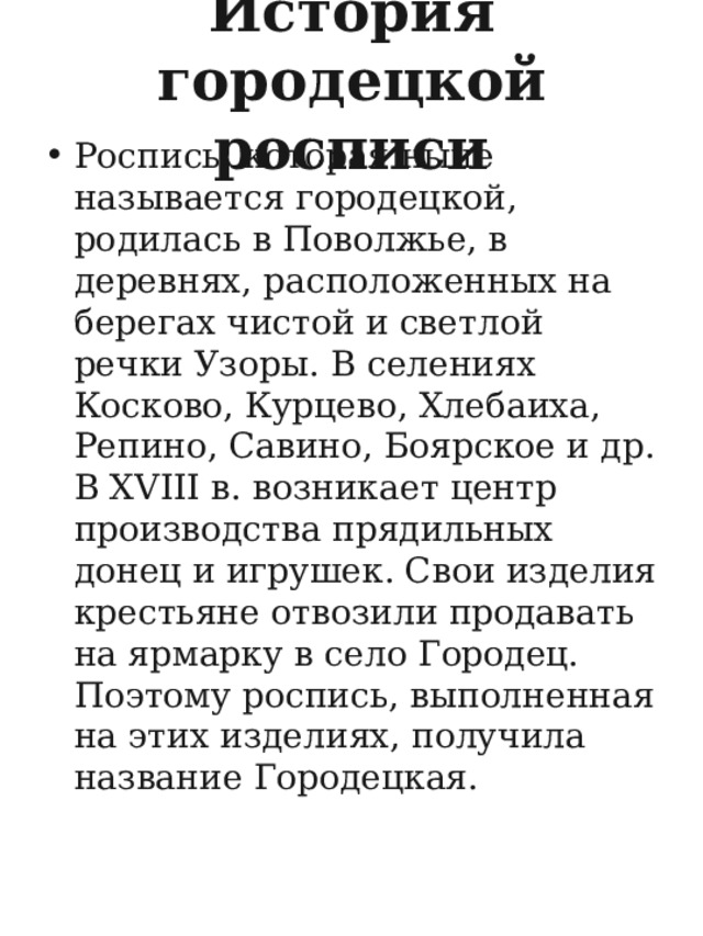 История городецкой росписи Роспись, которая ныне называется городецкой, родилась в Поволжье, в деревнях, расположенных на берегах чистой и светлой речки Узоры. В селениях Косково, Курцево, Хлебаиха, Репино, Савино, Боярское и др. В XVIII в. возникает центр производства прядильных донец и игрушек. Свои изделия крестьяне отвозили продавать на ярмарку в село Городец. Поэтому роспись, выполненная на этих изделиях, получила название Городецкая.  