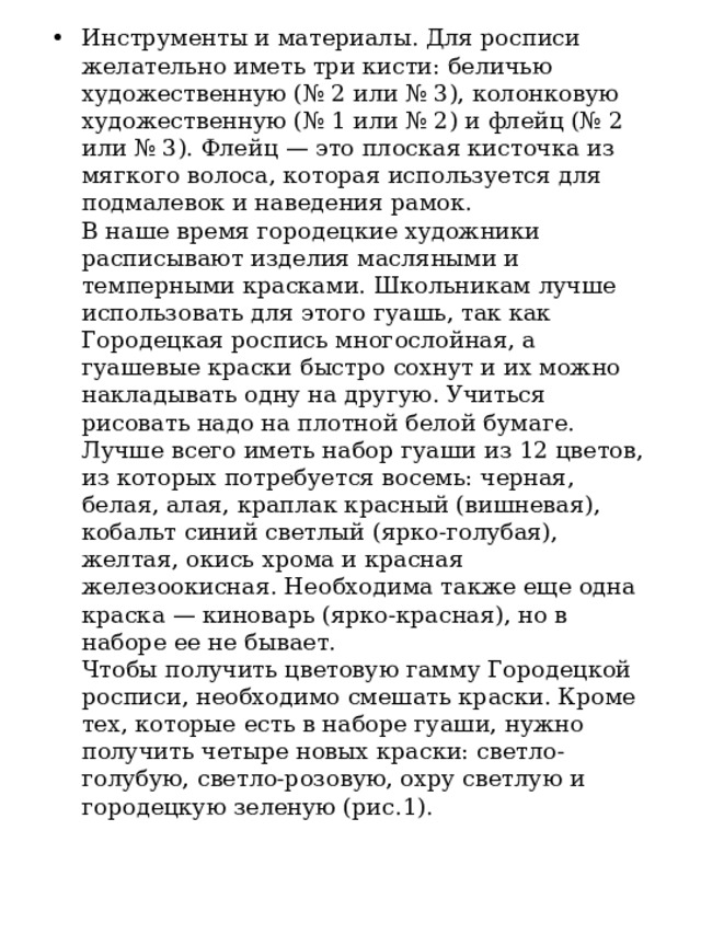 Инструменты и материалы. Для росписи желательно иметь три кисти: беличью художественную (№ 2 или № 3), колонковую художественную (№ 1 или № 2) и флейц (№ 2 или № 3). Флейц — это плоская кисточка из мягкого волоса, которая используется для подмалевок и наведения рамок.   В наше время городецкие художники расписывают изделия масляными и темперными красками. Школьникам лучше использовать для этого гуашь, так как Городецкая роспись многослойная, а гуашевые краски быстро сохнут и их можно накладывать одну на другую. Учиться рисовать надо на плотной белой бумаге.   Лучше всего иметь набор гуаши из 12 цветов, из которых потребуется восемь: черная, белая, алая, краплак красный (вишневая), кобальт синий светлый (ярко-голубая), желтая, окись хрома и красная железоокисная. Необходима также еще одна краска — киноварь (ярко-красная), но в наборе ее не бывает.  Чтобы получить цветовую гамму Городецкой росписи, необходимо смешать краски. Кроме тех, которые есть в наборе гуаши, нужно получить четыре новых краски: светло-голубую, светло-розовую, охру светлую и городецкую зеленую (рис.1).  