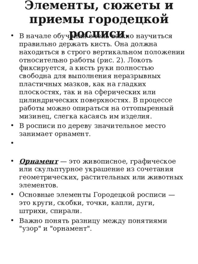 Элементы, сюжеты и приемы городецкой росписи.    В начале обучения очень важно научиться правильно держать кисть. Она должна находиться в строго вертикальном положении относительно работы (рис. 2). Локоть фиксируется, а кисть руки полностью свободна для выполнения неразрывных пластичных мазков, как на гладких плоскостях, так и на сферических или цилиндрических поверхностях. В процессе работы можно опираться на оттопыренный мизинец, слегка касаясь им изделия. В росписи по дереву значительное место занимает орнамент. Орнамент  — это живописное, графическое или скульптурное украшение из сочетания геометрических, растительных или животных элементов. Основные элементы Городецкой росписи — это круги, скобки, точки, капли, дуги, штрихи, спирали. Важно понять разницу между понятиями 