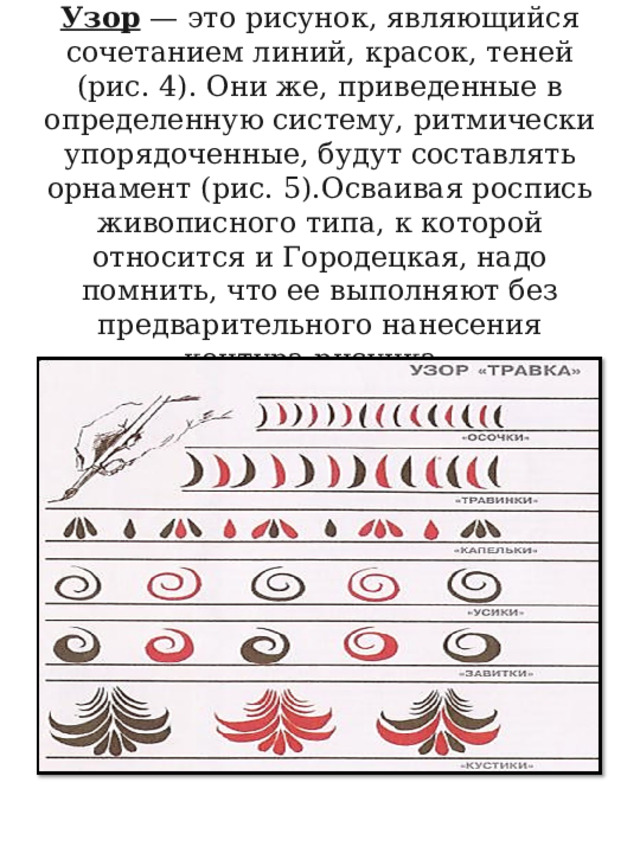          Узор  — это рисунок, являющийся сочетанием линий, красок, теней (рис. 4). Они же, приведенные в определенную систему, ритмически упорядоченные, будут составлять орнамент (рис. 5).Осваивая роспись живописного типа, к которой относится и Городецкая, надо помнить, что ее выполняют без предварительного нанесения контура рисунка.     