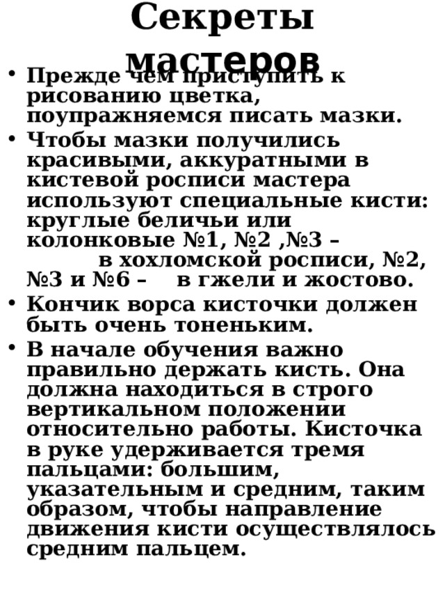 Секреты мас теров Прежде чем приступить к рисованию цветка, поупражняемся писать мазки. Чтобы мазки получились красивыми, аккуратными в кистевой росписи мастера используют специальные кисти: круглые беличьи или колонковые №1, №2 ,№3 – в хохломской росписи, №2, №3 и №6 – в гжели и жостово. Кончик ворса кисточки должен быть очень тоненьким. В начале обучения важно правильно держать кисть. Она должна находиться в строго вертикальном положении относительно работы. Кисточка в руке удерживается тремя пальцами: большим, указательным и средним, таким образом, чтобы направление движения кисти осуществлялось средним пальцем.  