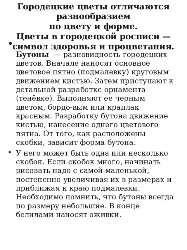 Городецкие цветы отличаются разнообразием  по цвету и форме.  Цветы в городецкой росписи — символ здоровья и процветания.    Бутоны — разновидность городецких цветов. Вначале наносят основное цветовое пятно (подмалевку) круговым движением кистью. Затем приступают к детальной разработке орнамента (тенёвке). Выполняют ее черным цветом, бордо-вым или краплак красным. Разработку бутона движение кистью, нанесение одного цветового пятна. От того, как расположены скобки, зависит форма бутона. У него может быть одна или несколько скобок. Если скобок много, начинать рисовать надо с самой маленькой, постепенно увеличивая их в размерах и приближая к краю подмалевки. Необходимо помнить, что бутоны всегда по размеру небольшие. В конце белилами наносят оживки.  
