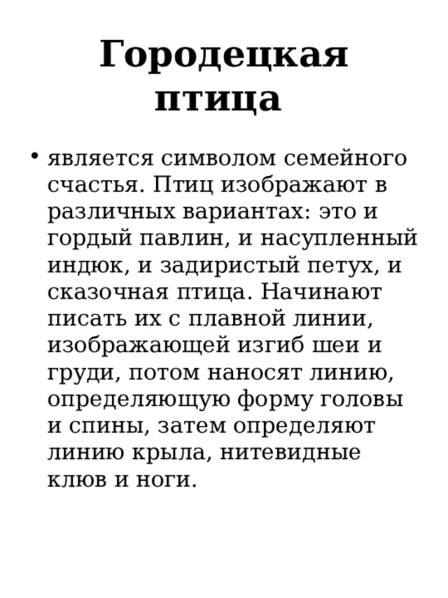 Городецкая птица   является символом семейного счастья. Птиц изображают в различных вариантах: это и гордый павлин, и насупленный индюк, и задиристый петух, и сказочная птица. Начинают писать их с плавной линии, изображающей изгиб шеи и груди, потом наносят линию, определяющую форму головы и спины, затем определяют линию крыла, нитевидные клюв и ноги. 
