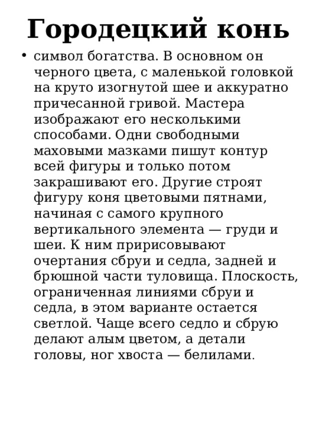 Городецкий конь   символ богатства. В основном он черного цвета, с маленькой головкой на круто изогнутой шее и аккуратно причесанной гривой. Мастера изображают его несколькими способами. Одни свободными маховыми мазками пишут контур всей фигуры и только потом закрашивают его. Другие строят фигуру коня цветовыми пятнами, начиная с самого крупного вертикального элемента — груди и шеи. К ним пририсовывают очертания сбруи и седла, задней и брюшной части туловища. Плоскость, ограниченная линиями сбруи и седла, в этом варианте остается светлой. Чаще всего седло и сбрую делают алым цветом, а детали головы, ног хвоста — белилами . 