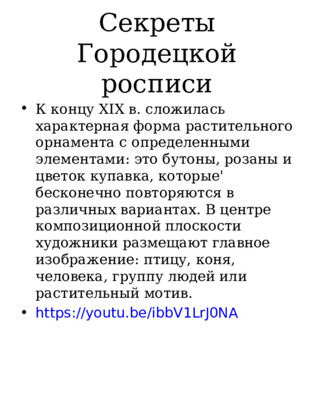 Секреты Городецкой росписи К концу XIX в. сложилась характерная форма растительного орнамента с определенными элементами: это бутоны, розаны и цветок купавка, которые' бесконечно повторяются в различных вариантах. В центре композиционной плоскости художники размещают главное изображение: птицу, коня, человека, группу людей или растительный мотив. https://youtu.be/ibbV1LrJ0NA  