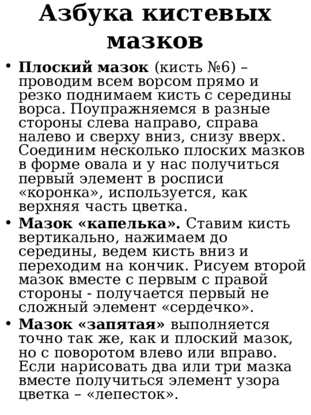 Азбука кистевых мазков  Плоский мазок (кисть №6)  – проводим всем ворсом прямо и резко поднимаем кисть с середины ворса. Поупражняемся в разные стороны слева направо, справа налево и сверху вниз, снизу вверх. Соединим несколько плоских мазков в форме овала и у нас получиться первый элемент в росписи «коронка», используется, как верхняя часть цветка. Мазок «капелька». Ставим кисть вертикально, нажимаем до середины, ведем кисть вниз и переходим на кончик. Рисуем второй мазок вместе с первым с правой стороны - получается первый не сложный элемент «сердечко». Мазок «запятая» выполняется точно так же, как и плоский мазок, но с поворотом влево или вправо. Если нарисовать два или три мазка вместе получиться элемент узора цветка – «лепесток». 