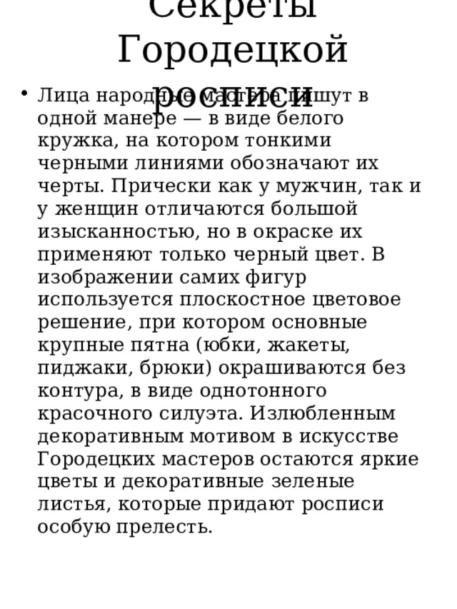 Секреты Городецкой росписи Лица народные мастера пишут в одной манере — в виде белого кружка, на котором тонкими черными линиями обозначают их черты. Прически как у мужчин, так и у женщин отличаются большой изысканностью, но в окраске их применяют только черный цвет. В изображении самих фигур используется плоскостное цветовое решение, при котором основные крупные пятна (юбки, жакеты, пиджаки, брюки) окрашиваются без контура, в виде однотонного красочного силуэта. Излюбленным декоративным мотивом в искусстве Городецких мастеров остаются яркие цветы и декоративные зеленые листья, которые придают росписи особую прелесть. 