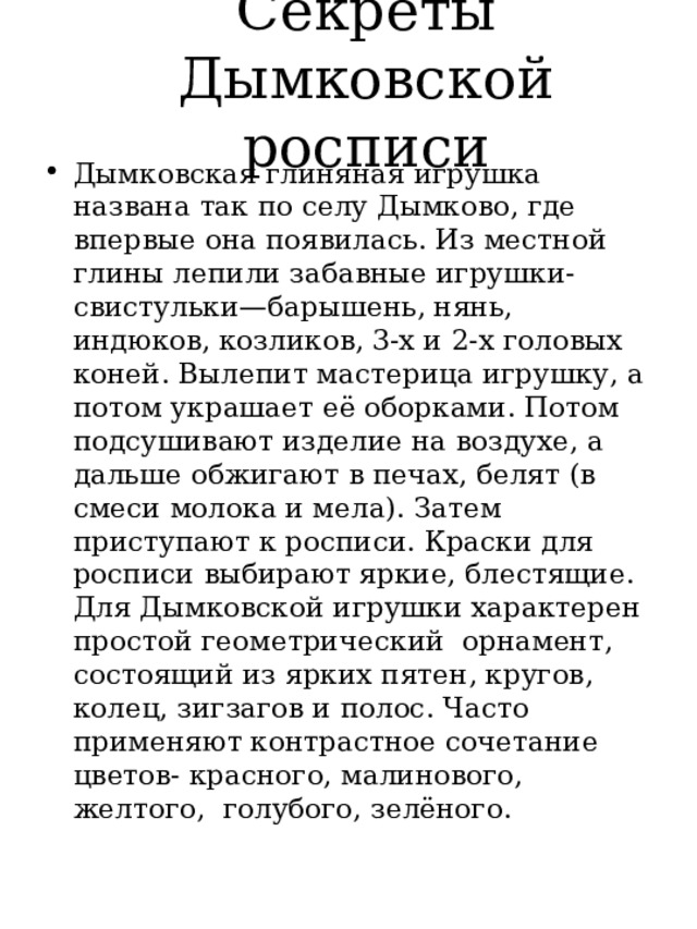 Секреты Дымковской росписи Дымковская глиняная игрушка названа так по селу Дымково, где впервые она появилась. Из местной глины лепили забавные игрушки-свистульки—барышень, нянь, индюков, козликов, 3-х и 2-х головых коней. Вылепит мастерица игрушку, а потом украшает её оборками. Потом подсушивают изделие на воздухе, а дальше обжигают в печах, белят (в смеси молока и мела). Затем приступают к росписи. Краски для росписи выбирают яркие, блестящие. Для Дымковской игрушки характерен простой геометрический орнамент, состоящий из ярких пятен, кругов, колец, зигзагов и полос. Часто применяют контрастное сочетание цветов- красного, малинового, желтого, голубого, зелёного. 