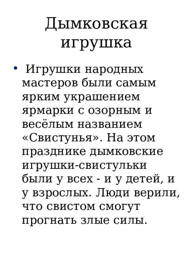 Дымковская игрушка  Игрушки народных мастеров были самым ярким украшением ярмарки с озорным и весёлым названием «Свистунья». На этом празднике дымковские игрушки-свистульки были у всех - и у детей, и у взрослых. Люди верили, что свистом смогут прогнать злые силы. 
