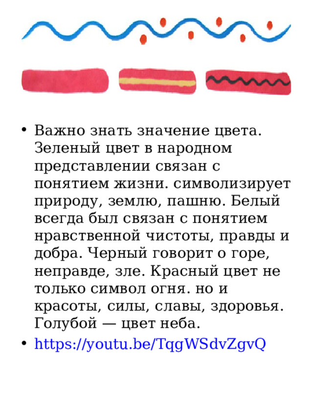 Важно знать значение цвета. Зеленый цвет в народном представлении связан с понятием жизни. символизирует природу, землю, пашню. Белый всегда был связан с понятием нравственной чистоты, правды и добра. Черный говорит о горе, неправде, зле. Красный цвет не только символ огня. но и красоты, силы, славы, здоровья. Голубой — цвет неба. https://youtu.be/TqgWSdvZgvQ  