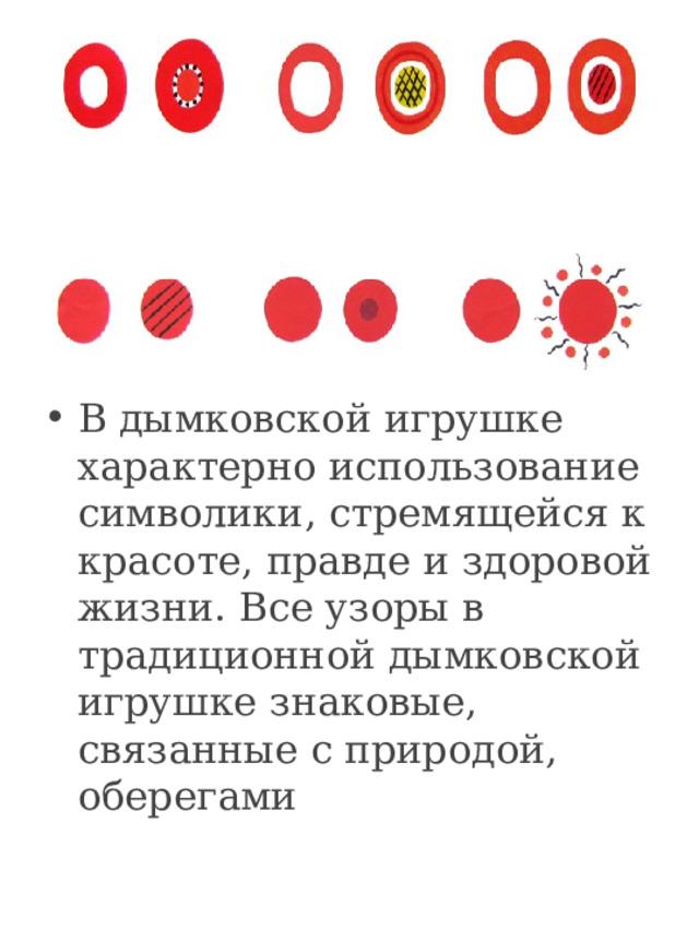 .      В дымковской игрушке характерно использование символики, стремящейся к красоте, правде и здоровой жизни. Все узоры в традиционной дымковской игрушке знаковые, связанные с природой, оберегами 