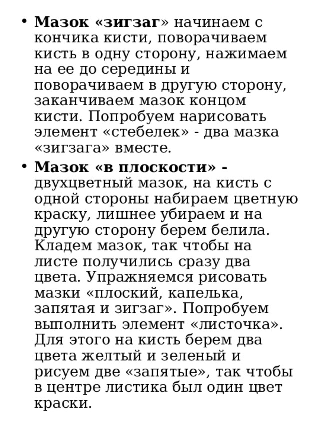 Мазок «зигзаг » начинаем с кончика кисти, поворачиваем кисть в одну сторону, нажимаем на ее до середины и поворачиваем в другую сторону, заканчиваем мазок концом кисти. Попробуем нарисовать элемент «стебелек» - два мазка «зигзага» вместе. Мазок «в плоскости» - двухцветный мазок, на кисть с одной стороны набираем цветную краску, лишнее убираем и на другую сторону берем белила. Кладем мазок, так чтобы на листе получились сразу два цвета. Упражняемся рисовать мазки «плоский, капелька, запятая и зигзаг». Попробуем выполнить элемент «листочка».  Для этого на кисть берем два цвета желтый и зеленый и рисуем две «запятые», так чтобы в центре листика был один цвет краски. 