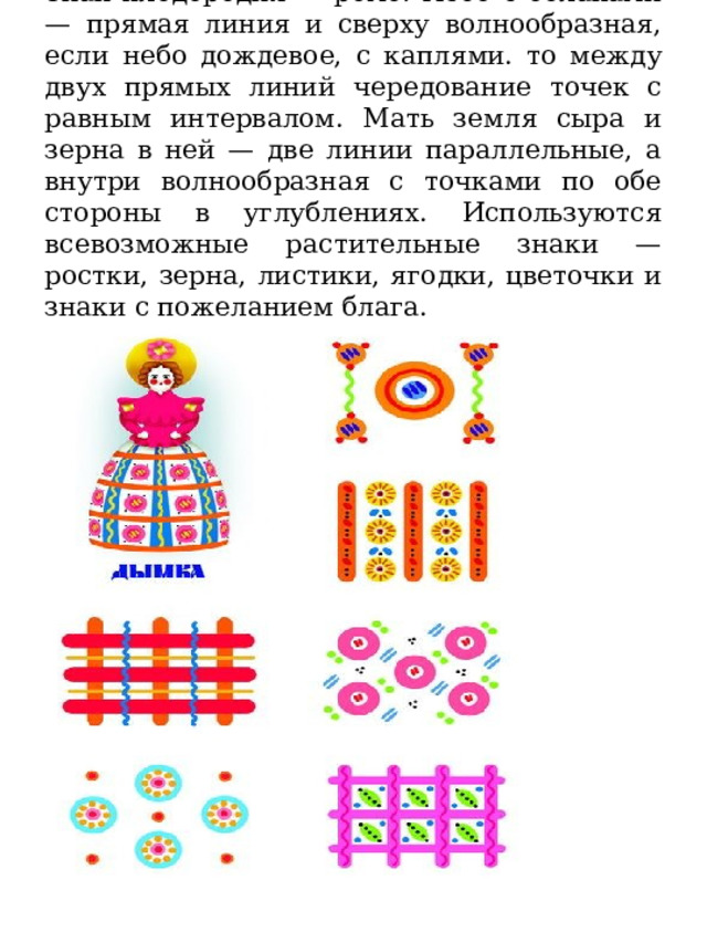   Знак плодородия — ромб. Небо с облаками — прямая линия и сверху волнообразная, если небо дождевое, с каплями. то между двух прямых линий чередование точек с равным интервалом. Мать земля сыра и зерна в ней — две линии параллельные, а внутри волнообразная с точками по обе стороны в углублениях. Используются всевозможные растительные знаки — ростки, зерна, листики, ягодки, цветочки и знаки с пожеланием блага. 