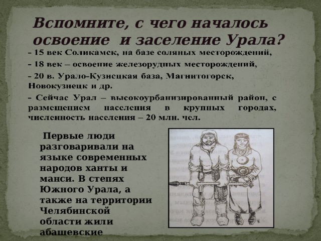 Вспомните, с чего началось освоение и заселение Урала?    Первые люди разговаривали на языке современных народов ханты и манси. В степях Южного Урала, а также на территории Челябинской области жили абашевские племена. 