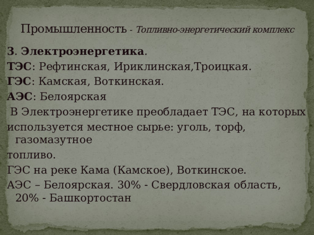 Промышленность - Топливно-энергетический комплекс 3 . Электроэнергетика . ТЭС : Рефтинская, Ириклинская,Троицкая. ГЭС : Камская, Воткинская. АЭС : Белоярская  В Электроэнергетике преобладает ТЭС, на которых используется местное сырье: уголь, торф, газомазутное топливо. ГЭС на реке Кама (Камское), Воткинское. АЭС – Белоярская. 30% - Свердловская область, 20% - Башкортостан 