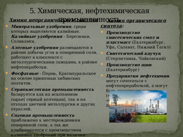 5. Химическая, нефтехимическая промышленность Химия неорганического синтеза Минеральные удобрения , среди которых выделяются калийные. Калийные удобрения - Березняки, Соликамск. Азотные удобрения размещаются в районе добычи угля и поваренной соли, работают в комплексе с металлургическими заводами, в районе нефтепеработки. Фосфатные - Пермь, Красноуральское на основе привозных хибинских апатитов. Сернокислотная промышленность базируется как на ископаемом сырье( серный колчедан), так и на отходах цветной металлургии и других отраслей. Содовая промышленность приближена к месторождениям поваренной соли, а так же комбинируется с производством калийных удобрений при наличии известняков и угля( Березняки и Стерлитамак).  Химия органического синтеза : Производство синтетических смол и пластмасс (Екатеринбург, Уфа, Салават, Нижний Тагил) Синтетический каучук (Стерлитамак, Чайковский) Производство шин (Екатеринбург) Предприятия нефтехимии могут сочетаться с нефтепереработкой, а могут быть самостоятельными («Пермнефтеоргсинтез», «Салаватнефтеоргсинтез» и др.). 