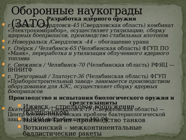 Оборонные наукограды (ЗАТО) Разработка ядерного оружия г. Лесной / Свердловск-45 (Свердловская область) комбинат «Электрохимприбор», осуществляет утилизацию, сборку ядерных боеприпасов, производство стабильных изотопов г.Новоуральск /Свердловск -44 – обогащение урана г. Озёрск / Челябинск-65 (Челябинская область) ФГУП ПО «Маяк», переработка и утилизация облученного ядерного топлива г. Снежинск / Челябинск-70 (Челябинская область) РФЯЦ — ВНИИТФ г. Трехгорный / Златоуст-36 (Челябинская область) ФГУП «Приборостроительный завод» занимается производством оборудования для АЭС, осуществляет сборку ядерных боеприпасов  Производство и испытания биологического оружия и средствзащиты  Екатеринбург / Свердловск-19 (Свердловская область) —Центр военно-технических проблем бактериологической защиты НИИ микробиологии МО РФ  Ижевск – стрелковое вооружение (Калашников) Нижний Тагил –производство танков Воткинский – межконтинентальные баллистические ракеты 