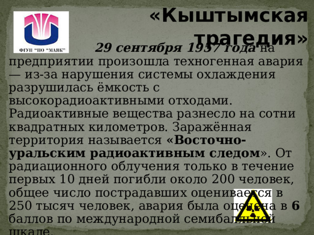 «Кыштымская трагедия»  29 сентября 1957 года на предприятии произошла техногенная авария — из-за нарушения системы охлаждения разрушилась ёмкость с высокорадиоактивными отходами. Радиоактивные вещества разнесло на сотни квадратных километров. Заражённая территория называется «Восточно-уральским радиоактивным следом ». От радиационного облучения только в течение первых 10 дней погибли около 200 человек, общее число пострадавших оценивается в 250 тысяч человек, авария была оценена в 6 баллов по международной семибалльной шкале. 