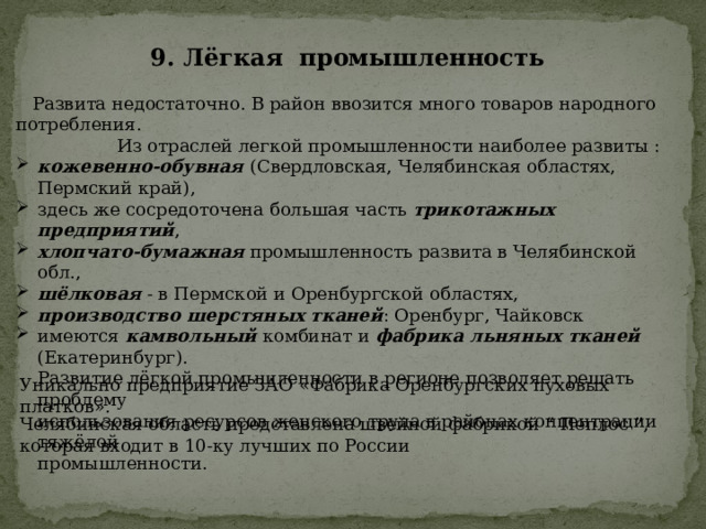 9. Лёгкая промышленность   Развита недостаточно. В район ввозится много товаров народного потребления.  Из отраслей легкой промышленности наиболее развиты : кожевенно-обувная (Свердловская, Челябинская областях, Пермский край), здесь же сосредоточена большая часть трикотажных предприятий , хлопчато-бумажная промышленность развита в Челябинской обл., шёлковая - в Пермской и Оренбургской областях, производство шерстяных тканей : Оренбург, Чайковск имеются камвольный комбинат и фабрика льняных тканей (Екатеринбург).  Развитие лёгкой промышленности в регионе позволяет решать проблему  использования ресурсов женского труда в районах концентрации тяжёлой  промышленности. Уникально предприятие ЗАО «Фабрика Оренбургских пуховых платков». Челябинская область представлена швейной фабрикой “ Пеплос ”, которая входит в 10-ку лучших по России  