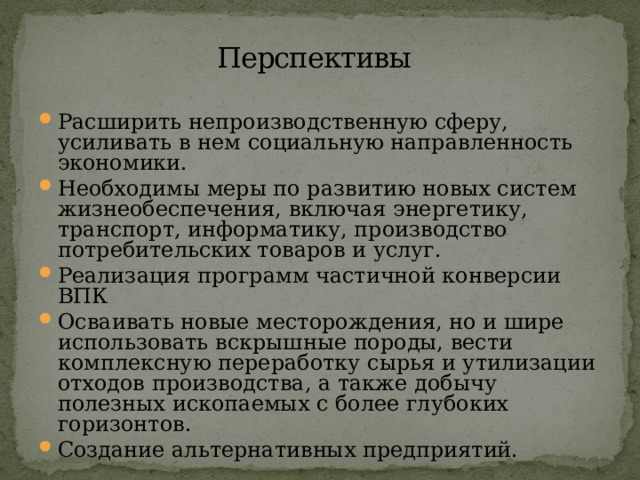 Перспективы  Расширить непроизводственную сферу, усиливать в нем социальную направленность экономики. Необходимы меры по развитию новых систем жизнеобеспечения, включая энергетику, транспорт, информатику, производство потребительских товаров и услуг. Реализация программ частичной конверсии ВПК Осваивать новые месторождения, но и шире использовать вскрышные породы, вести комплексную переработку сырья и утилизации отходов производства, а также добычу полезных ископаемых с более глубоких горизонтов. Создание альтернативных предприятий. 