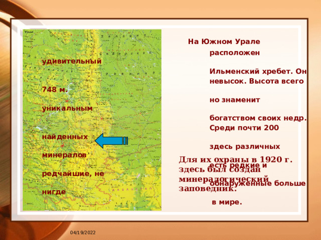   На Южном Урале  расположен удивительный  Ильменский хребет. Он  невысок. Высота всего 748 м.  но знаменит уникальным  богатством своих недр.  Среди почти 200 найденных  здесь различных минералов  есть редкие и редчайшие, не  обнаруженные больше нигде  в мире.  Для их охраны в 1920 г. здесь был создан минералогический заповедник. 04/19/2022 