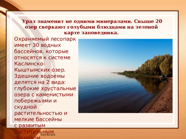  Урал знаменит не одними минералами. Свыше 20 озер сверкают голубыми блюдцами на зеленой карте заповедника.   Охраняемый лесопарк имеет 30 водных бассейнов, которые относятся к системе Каслинско-Кыштымских озер. Здешние водоемы делятся на 2 вида: глубокие хрустальные озера с каменистыми побережьями и скудной растительностью и мелкие бассейны с развитым растительным покровом.   04/19/2022 