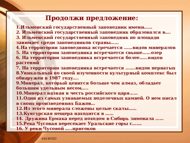 Продолжи предложение: 1.Ильменский государственный заповедник имени…… 2. Ильменский государственный заповедник образовался в…. 3. Ильменский государственный заповедник по площади занимает среди заповедников страны…… 4.На территории заповедника встречается ……видов минералов 5. На территории заповедника встречается свыше……озер 6. На территории заповедника встречается более……видов растений 7. На территории заповедника встречается …….видов пернатых 8.Уникальный по своей изученности культурный комплекс был обнаружен в 1987 году…. 9.Минерал, который ценится больше чем алмаз, обладает большим удельным весом….. 10.Минерал назван в честь российского царя…… 11.Один из самых узнаваемых поделочных камней. О нем писал в своих произведениях Бажов… 12.Из этого минерала сложены целые скалы…… 13.Кунгурская пещера находится в …… 14. Дружина Ермака перед походом в Сибирь зимовала …… 15.Река Чусовая пересекает Уральские горы с……. 16. У реки Чусовой …..притоков 04/19/2022 