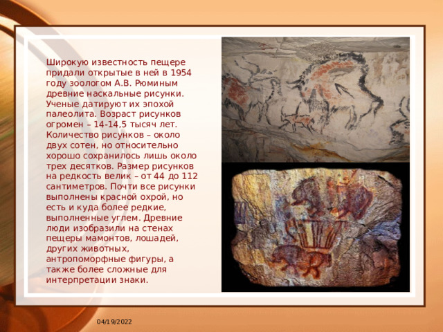 Широкую известность пещере придали открытые в ней в 1954 году зоологом А.В. Рюминым древние наскальные рисунки. Ученые датируют их эпохой палеолита. Возраст рисунков огромен – 14-14,5 тысяч лет. Количество рисунков – около двух сотен, но относительно хорошо сохранилось лишь около трех десятков. Размер рисунков на редкость велик – от 44 до 112 сантиметров. Почти все рисунки выполнены красной охрой, но есть и куда более редкие, выполненные углем. Древние люди изобразили на стенах пещеры мамонтов, лошадей, других животных, антропоморфные фигуры, а также более сложные для интерпретации знаки. 04/19/2022 