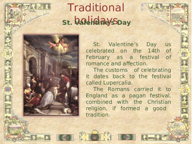 Traditional holidays St. Valentine's Day St. Valentine’s Day us celebrated on the 14th of February as a festival of romance and affection. The customs of celebrating it dates back to the festival called Lupercalia . The Romans carried it to England as a pagan festival, combined with the Christian religion, if formed a good tradition. 