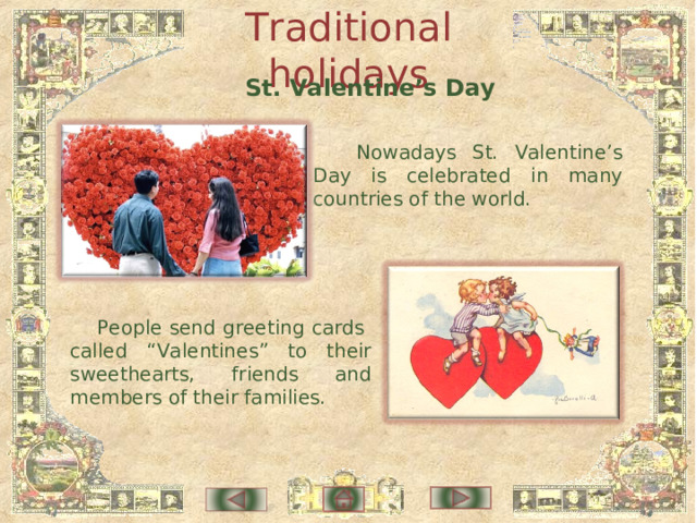 Traditional holidays St. Valentine’s Day  Nowadays St. Valentine’s Day is celebrated in many countries of the world. People send greeting cards called “Valentines” to their sweethearts, friends and members of their families. 
