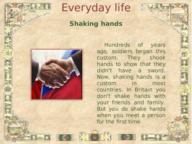 Everyday life Shaking hands Hundreds of years ago, soldiers began this custom. They shook hands to show that they didn't have a sword. Now, shaking hands is a custom in most countries. In Britain you don't shake hands with your friends and family. But you do shake hands when you meet a person for the first time. 