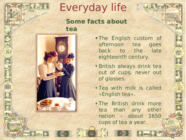 Everyday life Some facts about tea •  The English custom of afternoon tea goes back to the late eighteenth century. •  British always drink tea out of cups, never out of glasses. •  Tea with milk is called «English tea». •  The British drink more tea than any other nation – about 1650 cups of tea a year. 