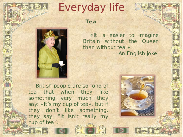 Everyday life Tea « It is easier to imagine Britain without the Queen than without tea. » An English joke British people are so fond of tea that when they like something very much they say: «It’s my cup of tea», but if they don’t like something, they say: “It isn’t really my cup of tea”. 