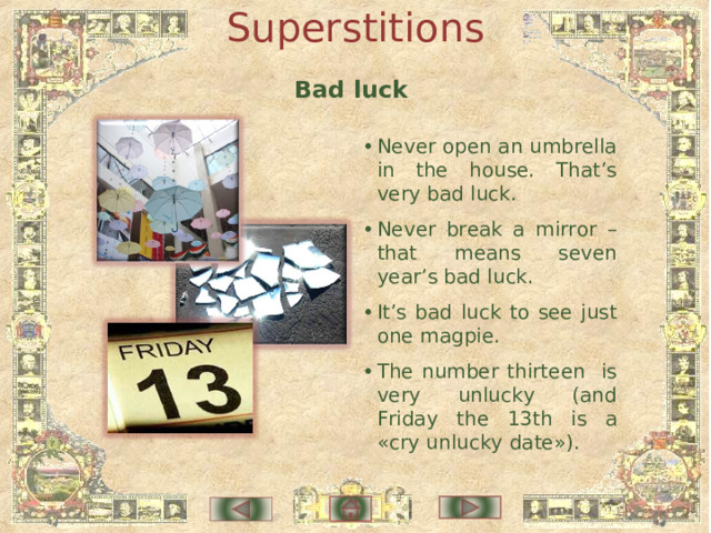 Superstitions Bad luck •  Never open an umbrella in the house. That’s very bad luck. •  Never break a mirror – that means seven year’s bad luck. •  It’s bad luck to see just one magpie. •  The number thirteen is very unlucky (and Friday the 13th is a «cry unlucky date»). 