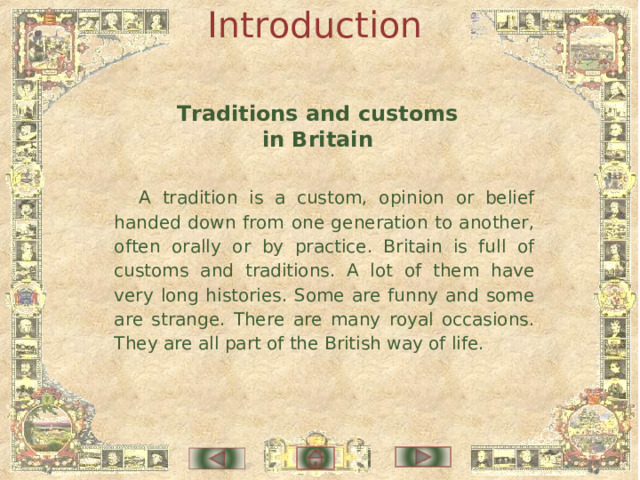 Introduction Traditions and customs in Britain A tradition is a custom, opinion or belief handed down from one generation to another, often orally or by practice. Britain is full of customs and traditions. A lot of them have very long histories. Some are funny and some are strange. There are many royal occasions. They are all part of the British way of life. 