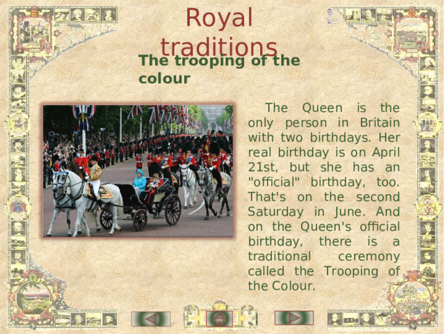 Royal traditions The trooping of the colour The Queen is the only person in Britain with two birthdays. Her real birthday is on April 21st, but she has an 