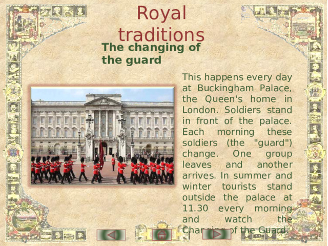 Royal traditions The changing of the guard This happens every day at Buckingham Palace, the Queen's home in London. Soldiers stand in front of the palace. Each morning these soldiers (the 