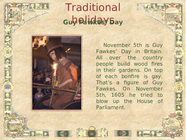 Traditional holidays Guy Fawkes’ Day November 5th is Guy Fawkes’ Day in Britain. All over the country people build wood fires in their gardens. On top of each bonfire is gay. That’s a figure of Guy Fawkes. On November 5th, 1605 he tried to blow up the House of Parliament. 