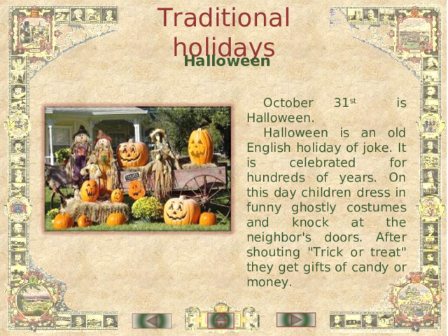 Traditional holidays  Halloween October 31 st is Halloween. Halloween is an old English holiday of joke. It is celebrated for hundreds of years. On this day children dress in funny ghostly costumes and knock at the neighbor's doors. After shouting 