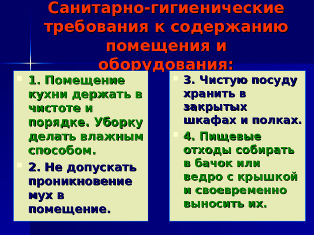 Санитарно-гигиенические требования к содержанию помещения и оборудования: 1. Помещение кухни держать в чистоте и порядке. Уборку делать влажным способом. 2. Не допускать проникновение мух в помещение. 3. Чистую посуду хранить в закрытых шкафах и полках. 4. Пищевые отходы собирать в бачок или ведро с крышкой и своевременно выносить их. При выполнении кулинарных работ необходимо соблюдать санитарно-гигиенические требования 