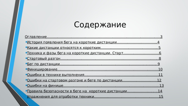 Содержание Оглавление……………………………………………………………………………………..3 История появления бега на короткие дистанции……………………………..4 Какие дистанции относятся к коротким…………………………………………..5 Техника и фазы бега на короткие дистанции. Старт………………………….6 Стартовый разгон………………………………………………………………………....8 Бег по дистанции……………………………………………………………….............9 Финиширование……………………………………………………………………………10 Ошибки в технике выполнения……………………………………………………….11 Ошибки на стартовом разгоне и беге по дистанции…………………………12 Ошибки на финише………………………………………………………………………..13 Правила безопасности в беге на короткие дистанции……………….........14 Упражнения для отработки техники………………………………………………..15 